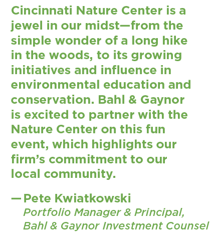 A quote from Pete Kwiatkowski at Bahl & Gaynor that says: "Cincinnati Nature Center is a jewel in our midst—from the simple wonder of a long hike in the woods, to its growing initiatives and influence in environmental education and conservation. Bahl & Gaynor is excited to partner with the Nature Center on this fun event, which highlights our firm’s commitment to our local community."